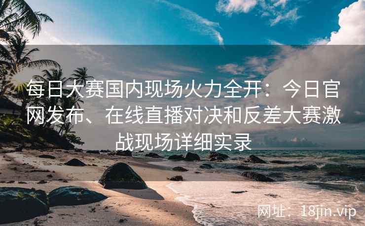 每日大赛国内现场火力全开：今日官网发布、在线直播对决和反差大赛激战现场详细实录
