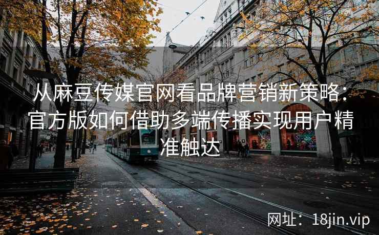 从麻豆传媒官网看品牌营销新策略:官方版如何借助多端传播实现用户精准触达 从麻豆传媒官网看品牌营销新策略:官方版如何借助多端传播实现用户精准触达