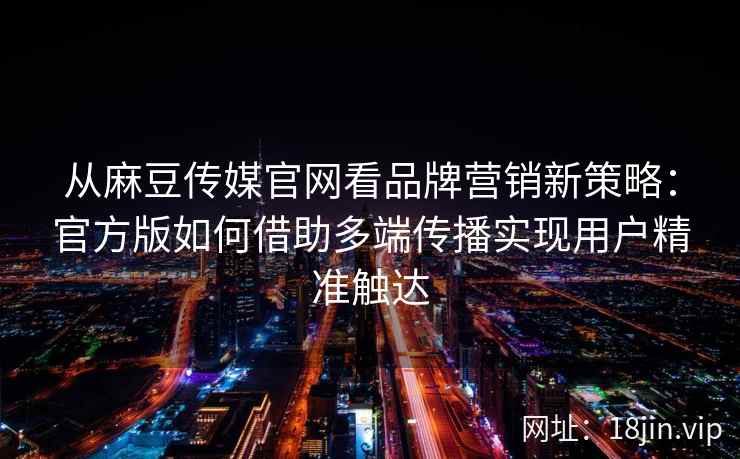 从麻豆传媒官网看品牌营销新策略：官方版如何借助多端传播实现用户精准触达