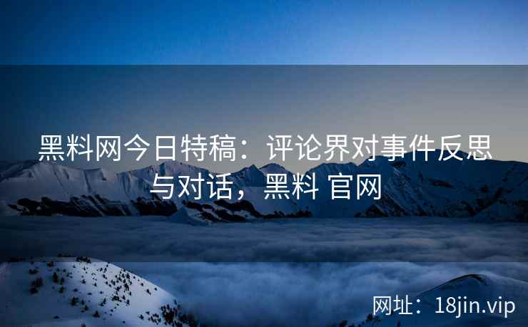 黑料网今日特稿：评论界对事件反思与对话，黑料 官网