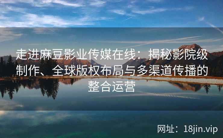 走进麻豆影业传媒在线：揭秘影院级制作、全球版权布局与多渠道传播的整合运营