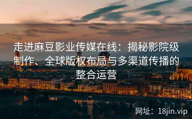 走进麻豆影业传媒在线:揭秘影院级制作、全球版权布局与多渠道传播的整合运营 走进麻豆影业传媒在线:揭秘影院级制作、全球版权布局与多渠道传播的整合运营