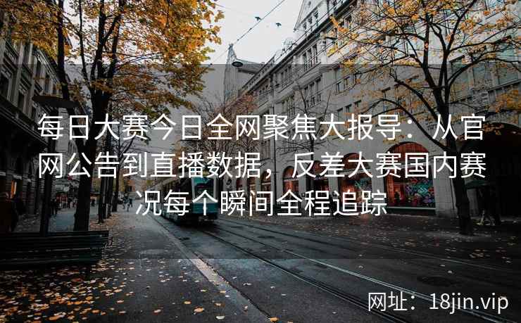 每日大赛今日全网聚焦大报导：从官网公告到直播数据，反差大赛国内赛况每个瞬间全程追踪