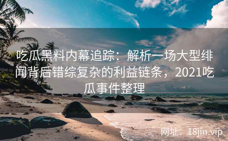 吃瓜黑料内幕追踪：解析一场大型绯闻背后错综复杂的利益链条，2021吃瓜事件整理