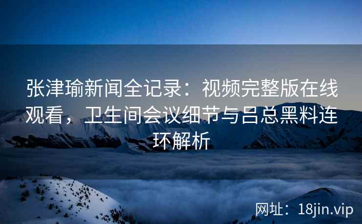 张津瑜新闻全记录:视频完整版在线观看,卫生间会议细节与吕总黑料连环解析 张津瑜新闻全记录:视频完整版在线观看,卫生间会议细节与吕总黑料连环解析