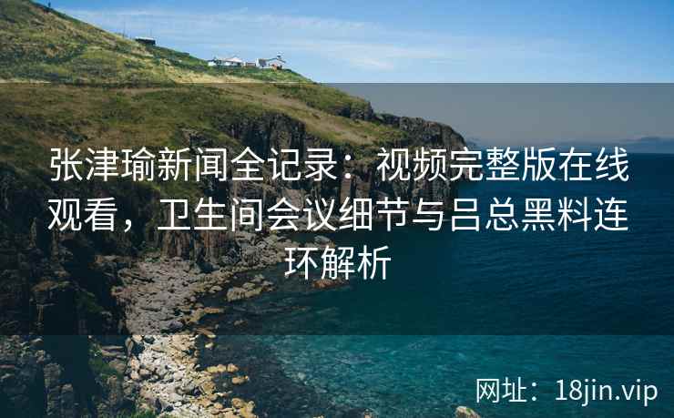 张津瑜新闻全记录:视频完整版在线观看,卫生间会议细节与吕总黑料连环解析 张津瑜新闻全记录:视频完整版在线观看,卫生间会议细节与吕总黑料连环解析