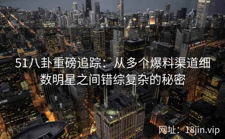 51八卦重磅追踪:从多个爆料渠道细数明星之间错综复杂的秘密 51八卦重磅追踪:从多个爆料渠道细数明星之间错综复杂的秘密