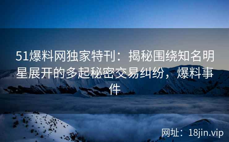 51爆料网独家特刊：揭秘围绕知名明星展开的多起秘密交易纠纷，爆料事件