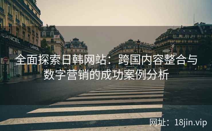 全面探索日韩网站：跨国内容整合与数字营销的成功案例分析