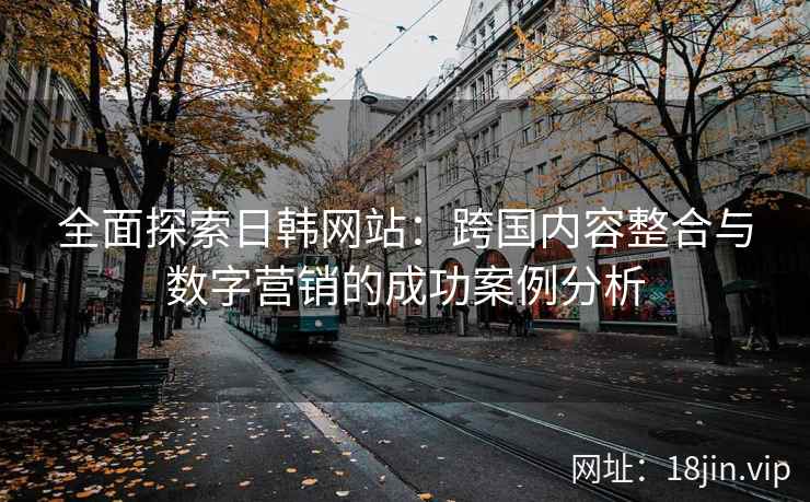 全面探索日韩网站:跨国内容整合与数字营销的成功案例分析 全面探索日韩网站:跨国内容整合与数字营销的成功案例分析