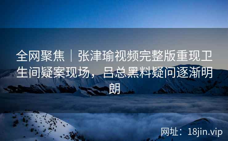 全网聚焦｜张津瑜视频完整版重现卫生间疑案现场，吕总黑料疑问逐渐明朗