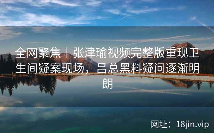 全网聚焦|张津瑜视频完整版重现卫生间疑案现场,吕总黑料疑问逐渐明朗 全网聚焦|张津瑜视频完整版重现卫生间疑案现场,吕总黑料疑问逐渐明朗