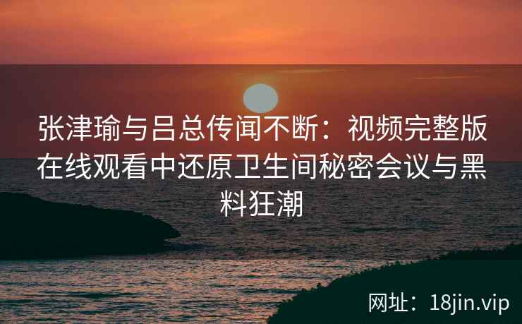 张津瑜与吕总传闻不断:视频完整版在线观看中还原卫生间秘密会议与黑料狂潮 张津瑜与吕总传闻不断:视频完整版在线观看中还原卫生间秘密会议与黑料狂潮