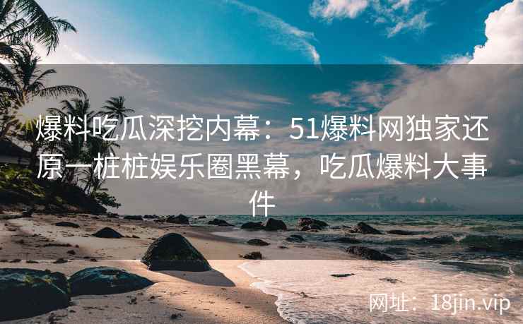 爆料吃瓜深挖内幕：51爆料网独家还原一桩桩娱乐圈黑幕，吃瓜爆料大事件