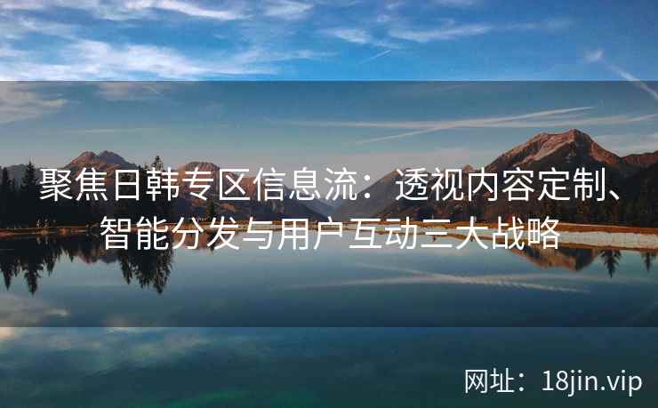聚焦日韩专区信息流:透视内容定制、智能分发与用户互动三大战略 聚焦日韩专区信息流:透视内容定制、智能分发与用户互动三大战略