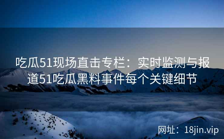 吃瓜51现场直击专栏：实时监测与报道51吃瓜黑料事件每个关键细节