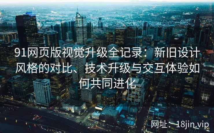 91网页版视觉升级全记录：新旧设计风格的对比、技术升级与交互体验如何共同进化