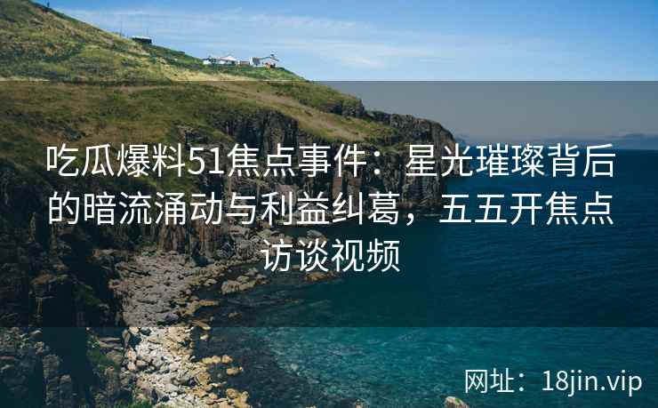 吃瓜爆料51焦点事件：星光璀璨背后的暗流涌动与利益纠葛，五五开焦点访谈视频
