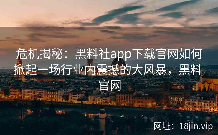 危机揭秘：黑料社app下载官网如何掀起一场行业内震撼的大风暴，黑料 官网