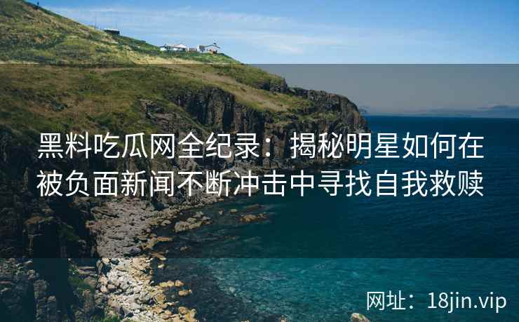 黑料吃瓜网全纪录:揭秘明星如何在被负面新闻不断冲击中寻找自我救赎 黑料吃瓜网全纪录:揭秘明星如何在被负面新闻不断冲击中寻找自我救赎