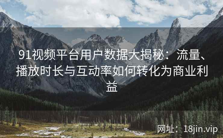 91视频平台用户数据大揭秘：流量、播放时长与互动率如何转化为商业利益