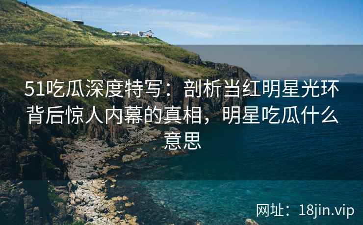 51吃瓜深度特写：剖析当红明星光环背后惊人内幕的真相，明星吃瓜什么意思