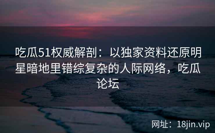 吃瓜51权威解剖：以独家资料还原明星暗地里错综复杂的人际网络，吃瓜论坛