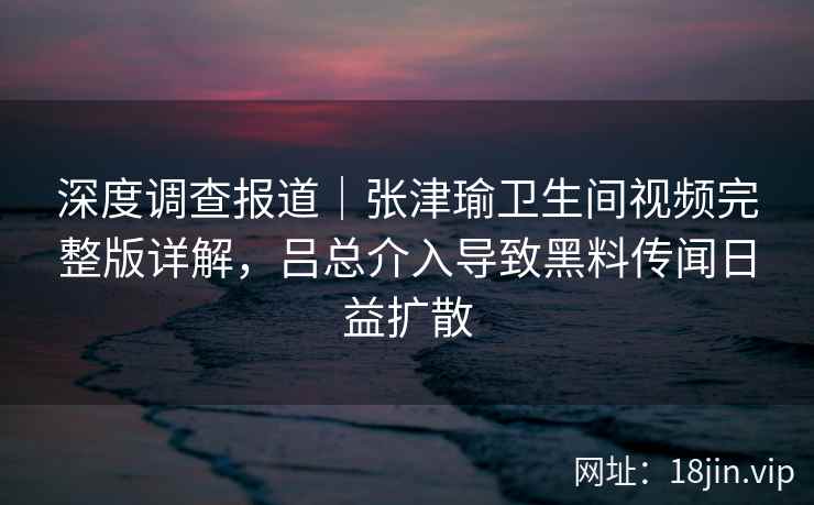 深度调查报道|张津瑜卫生间视频完整版详解,吕总介入导致黑料传闻日益扩散 深度调查报道|张津瑜卫生间视频完整版详解,吕总介入导致黑料传闻日益扩散