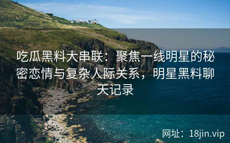 吃瓜黑料大串联：聚焦一线明星的秘密恋情与复杂人际关系，明星黑料聊天记录