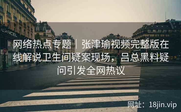 网络热点专题｜张津瑜视频完整版在线解说卫生间疑案现场，吕总黑料疑问引发全网热议