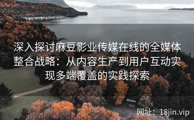 深入探讨麻豆影业传媒在线的全媒体整合战略：从内容生产到用户互动实现多端覆盖的实践探索
