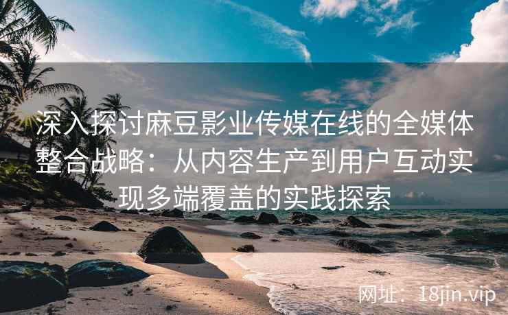 深入探讨麻豆影业传媒在线的全媒体整合战略:从内容生产到用户互动实现多端覆盖的实践探索 深入探讨麻豆影业传媒在线的全媒体整合战略:从内容生产到用户互动实现多端覆盖的实践探索