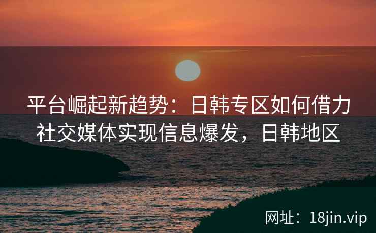 平台崛起新趋势:日韩专区如何借力社交媒体实现信息爆发,日韩地区 平台崛起新趋势:日韩专区如何借力社交媒体实现信息爆发,日韩地区