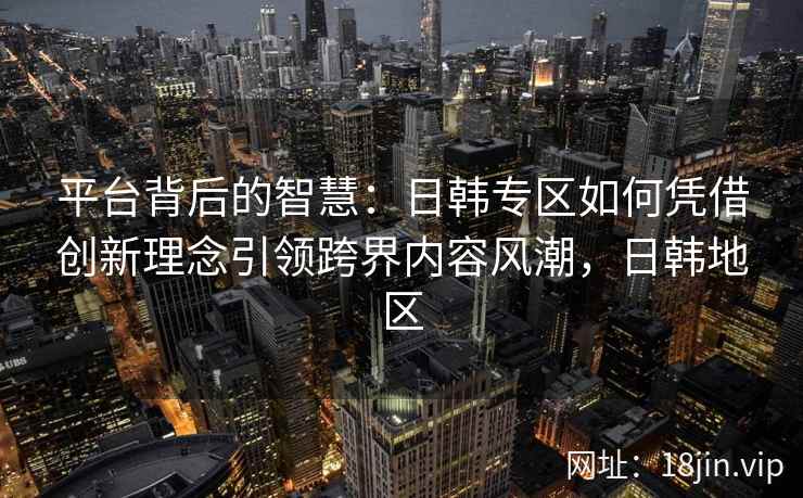 平台背后的智慧：日韩专区如何凭借创新理念引领跨界内容风潮，日韩地区
