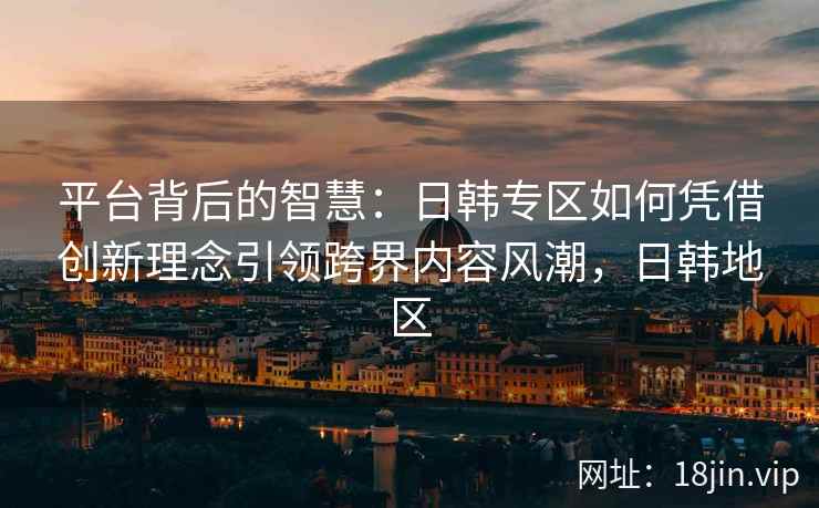 平台背后的智慧:日韩专区如何凭借创新理念引领跨界内容风潮,日韩地区 平台背后的智慧:日韩专区如何凭借创新理念引领跨界内容风潮,日韩地区