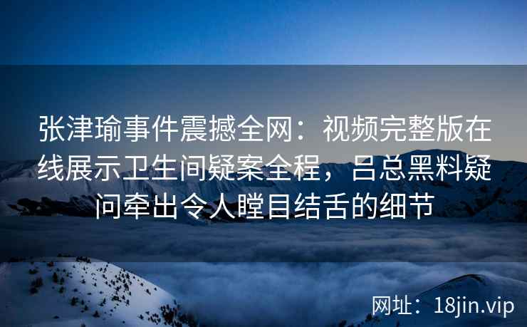 张津瑜事件震撼全网：视频完整版在线展示卫生间疑案全程，吕总黑料疑问牵出令人瞠目结舌的细节