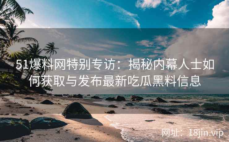 51爆料网特别专访：揭秘内幕人士如何获取与发布最新吃瓜黑料信息
