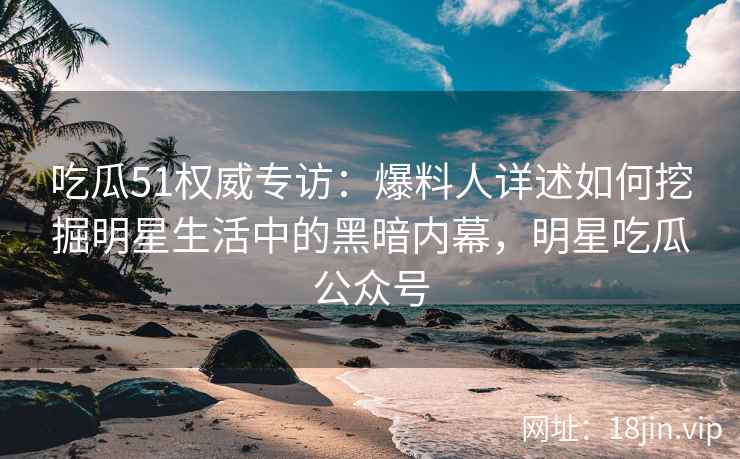 吃瓜51权威专访：爆料人详述如何挖掘明星生活中的黑暗内幕，明星吃瓜公众号