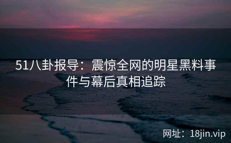 51八卦报导：震惊全网的明星黑料事件与幕后真相追踪