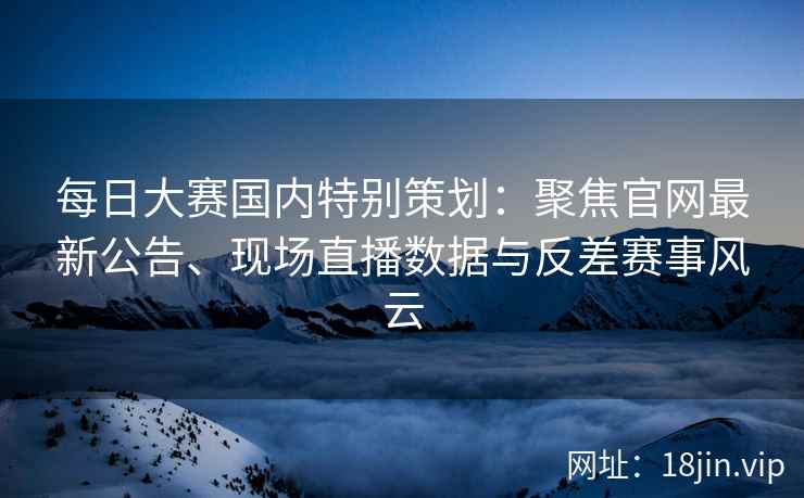 每日大赛国内特别策划：聚焦官网最新公告、现场直播数据与反差赛事风云