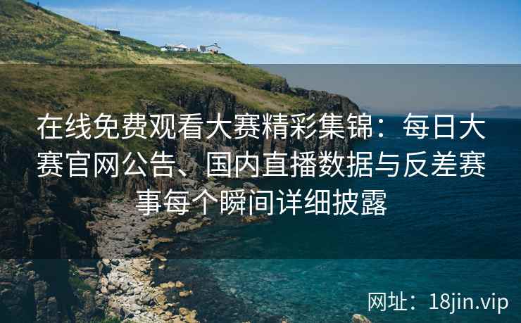在线免费观看大赛精彩集锦：每日大赛官网公告、国内直播数据与反差赛事每个瞬间详细披露