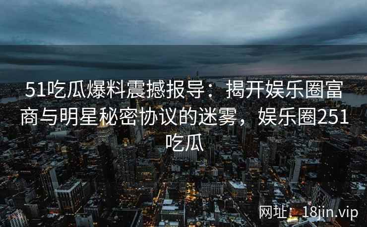 51吃瓜爆料震撼报导：揭开娱乐圈富商与明星秘密协议的迷雾，娱乐圈251吃瓜