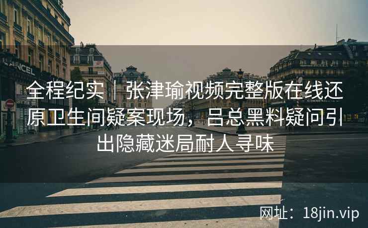 全程纪实｜张津瑜视频完整版在线还原卫生间疑案现场，吕总黑料疑问引出隐藏迷局耐人寻味