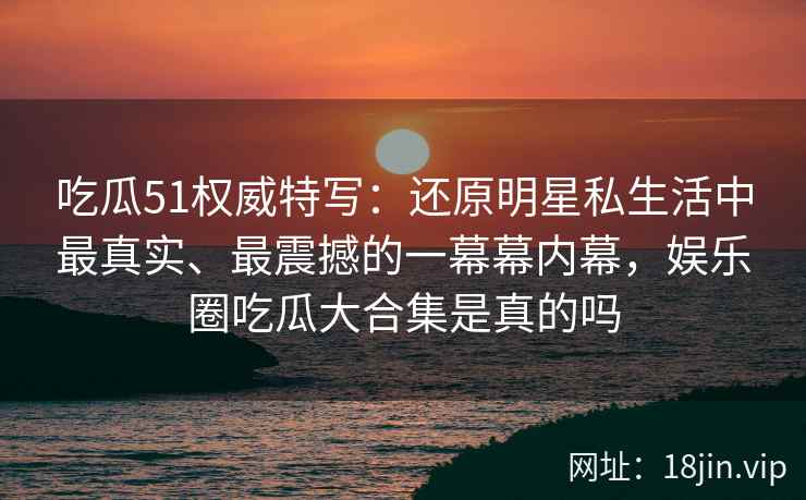 吃瓜51权威特写：还原明星私生活中最真实、最震撼的一幕幕内幕，娱乐圈吃瓜大合集是真的吗