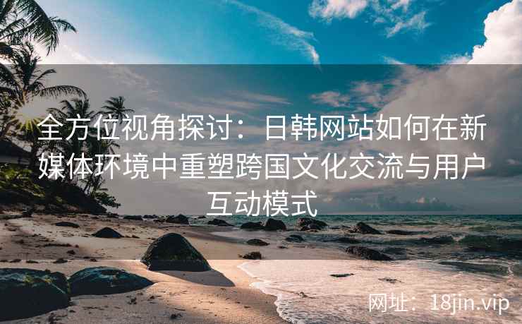 全方位视角探讨：日韩网站如何在新媒体环境中重塑跨国文化交流与用户互动模式