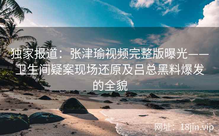 独家报道：张津瑜视频完整版曝光——卫生间疑案现场还原及吕总黑料爆发的全貌